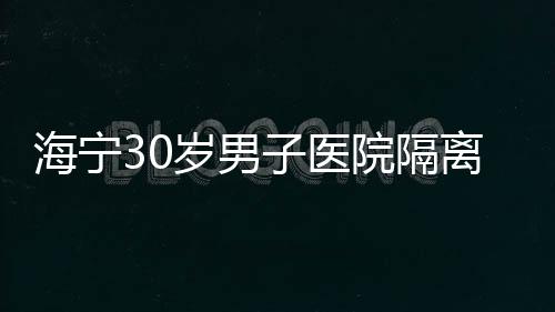 海寧30歲男子醫(yī)院隔離排除！他寫了一封信……