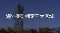 海外買礦鎖定三大區域