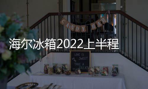 海爾冰箱2022上半程：領鮮，領先!