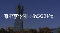 海爾李華剛：做5G時代大規模定制的探路者