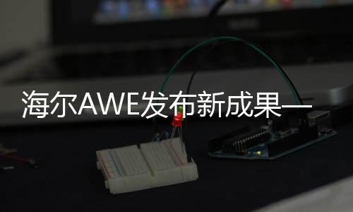 海爾AWE發(fā)布新成果—新智家、新科技、新生活