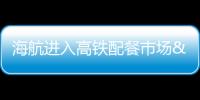 海航進入高鐵配餐市場 欲謀求50%份額