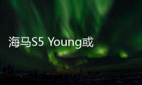 海馬S5 Young或更名為青春版 8月25日上市