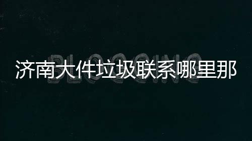 濟(jì)南大件垃圾聯(lián)系哪里那個(gè)朋友知道大件垃圾處理點(diǎn)