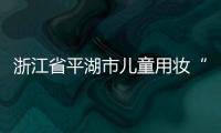 浙江省平湖市兒童用妝“金盾護童”專項行動取得實效