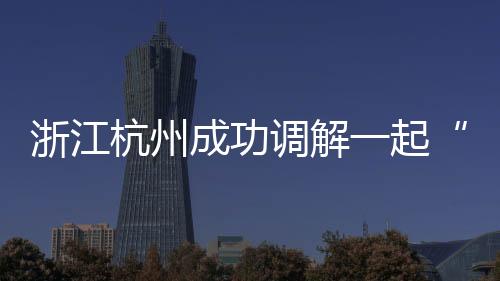 浙江杭州成功調解一起“特殊車輛”消費糾紛