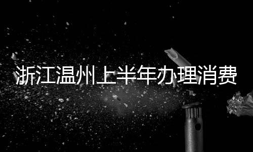 浙江溫州上半年辦理消費投訴舉報47735件  挽回損失1074.15萬元