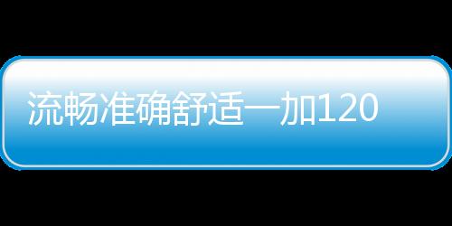 流暢準(zhǔn)確舒適一加120Hz屏幕致力打造極佳用戶體驗