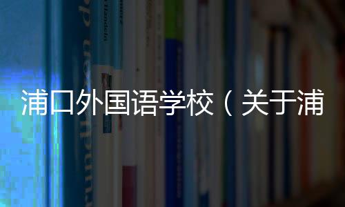 浦口外國語學校（關于浦口外國語學校的基本情況說明介紹）