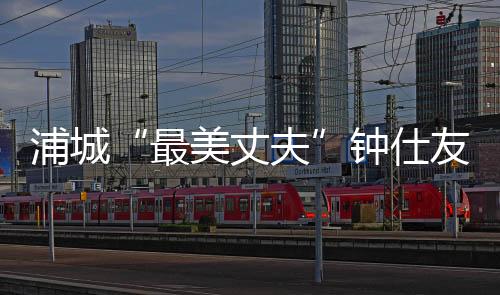 浦城“最美丈夫”鐘仕友：11年精心照顧癱瘓妻子