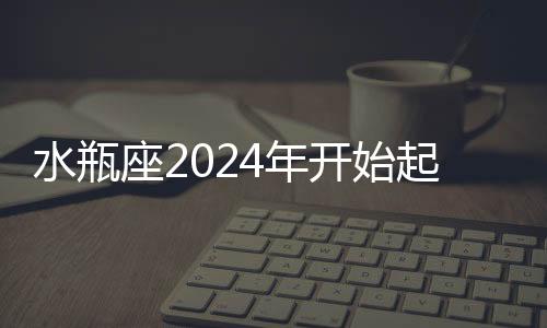 水瓶座2024年開始起飛 2024年水瓶座大爆發(fā)