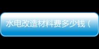 水電改造材料費多少錢（水電改造材料）