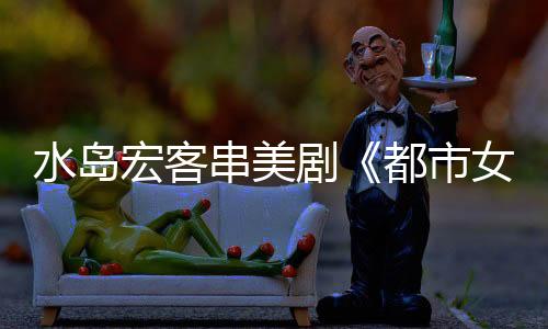水島宏客串美劇《都市女孩》 挑戰(zhàn)全篇英語臺(tái)詞【娛樂新聞】風(fēng)尚中國(guó)網(wǎng)