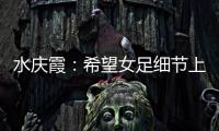 水慶霞：希望女足細(xì)節(jié)上做的更好 高期待仍需面對(duì)現(xiàn)實(shí)