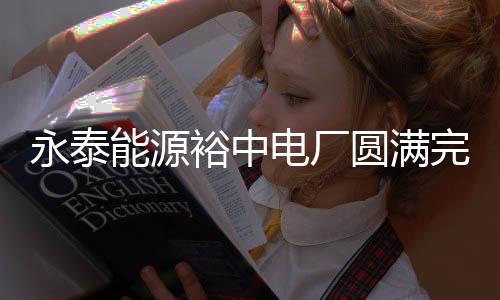 永泰能源裕中電廠圓滿完成供熱季各項工作