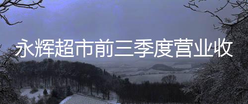 永輝超市前三季度營業收入545.49億元 同比下降12.14%