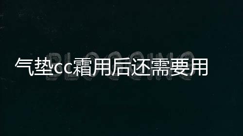 氣墊cc霜用后還需要用散粉嗎 氣墊cc霜用完了可以加液嗎