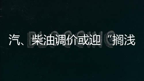 汽、柴油調(diào)價(jià)或迎“擱淺”