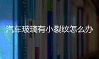 汽車玻璃有小裂紋怎么辦  汽車前擋風玻璃出現小裂痕怎么處理,行業資訊