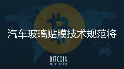 汽車玻璃貼膜技術規范將出臺,行業資訊