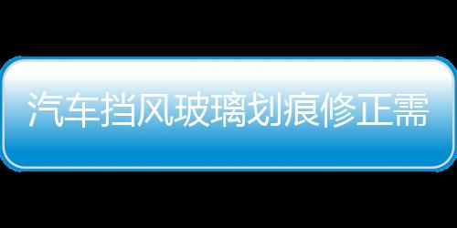 汽車擋風(fēng)玻璃劃痕修正需要注意什么  汽車擋風(fēng)玻璃劃痕修正價(jià)格,行業(yè)資訊