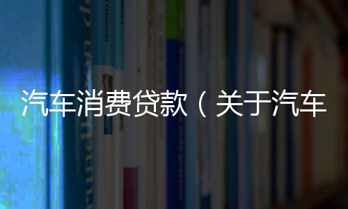 汽車消費貸款（關于汽車消費貸款的基本情況說明介紹）