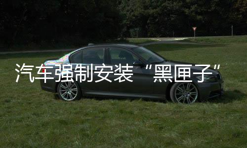 汽車強(qiáng)制安裝“黑匣子”EDR 車價(jià)會(huì)漲嗎？業(yè)內(nèi)人士：3~500一套