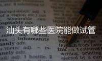 汕頭有哪些醫(yī)院能做試管嬰兒？除了汕頭附一院還有這些