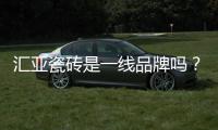 匯亞瓷磚是一線品牌嗎？匯亞瓷磚生產基地在哪里？