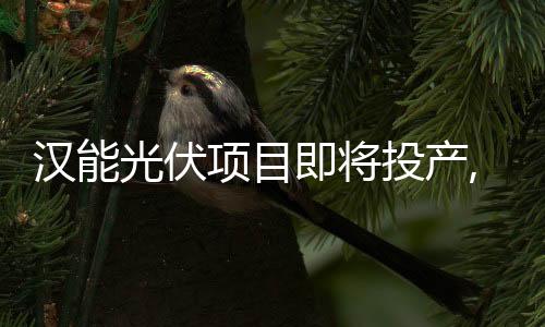 漢能光伏項(xiàng)目即將投產(chǎn),企業(yè)新聞