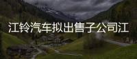 江鈴汽車擬出售子公司江鈴動力60%股權