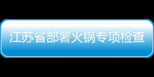 江蘇省部署火鍋專項檢查