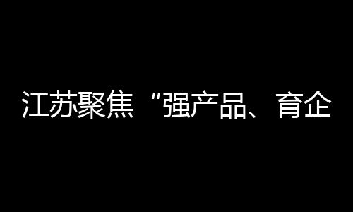 江蘇聚焦“強(qiáng)產(chǎn)品、育企業(yè)、樹品牌” 加快形成新材料產(chǎn)業(yè)新優(yōu)勢