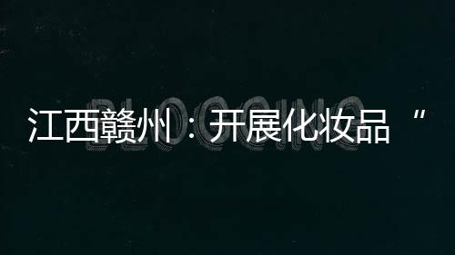 江西贛州：開展化妝品“一號多用”違法行為專項檢查