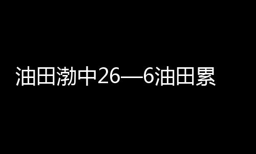 油田渤中26—6油田累計探明儲量突破2億立方米