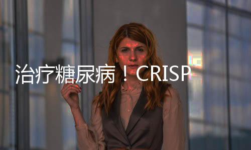 治療糖尿病！CRISPR編輯細胞替代療法步入臨床