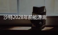 沙特2028年前能源需求量將大增250%