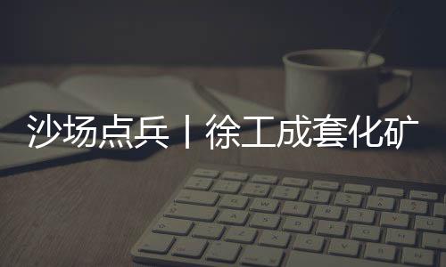 沙場點兵丨徐工成套化礦業(yè)裝備劍指西北