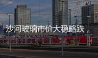 沙河玻璃市價大穩略跌，市場出貨一般,行業資訊