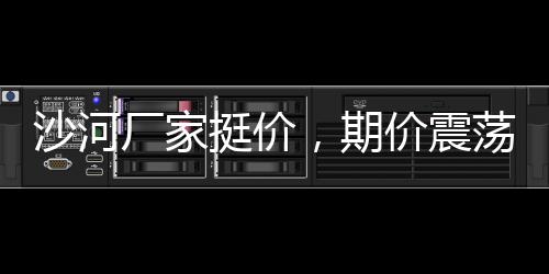 沙河廠家挺價(jià)，期價(jià)震蕩收漲,行業(yè)資訊