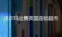 沃爾瑪出售英國連鎖超市Asda 預計錄得25億美元非現金虧損