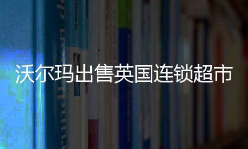 沃爾瑪出售英國連鎖超市Asda 預計錄得25億美元非現金虧損