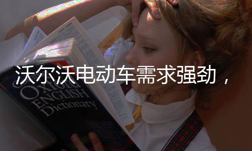 沃爾沃電動車需求強勁，預計實現全年銷量兩位數增長