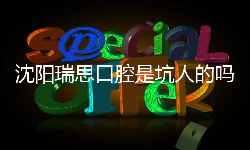 沈陽瑞思口腔是坑人的嗎?市民評價:是正規(guī)連鎖收費價格不貴