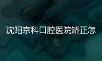 沈陽京科口腔醫院矯正怎么收費?金屬矯正價格5800/隱形正畸12800元起