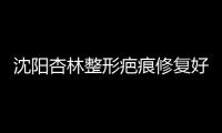 沈陽杏林整形疤痕修復好嗎？3級正規整形醫院修復疤痕當然好，附價格~