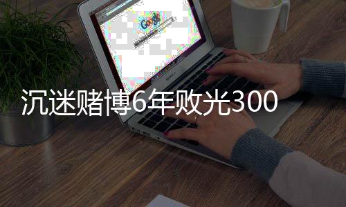 沉迷賭博6年敗光300萬家產 他3年連偷帶騙“三進宮”