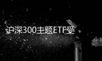 滬深300主題ETF受資金熱捧深市高股息率公司投資價值凸顯