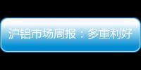 滬鋁市場周報：多重利好共同提振，滬鋁期價大幅上行