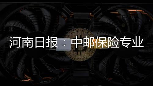 河南日報：中郵保險專業高效服務獲稱贊